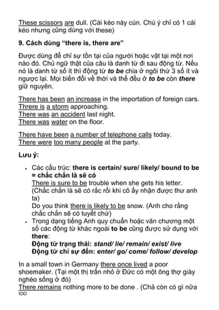These scissors are dull. (Cái kéo này cùn. Chú ý chỉ có 1 cái
kéo nhưng cũng dùng với these)
9. Cách dùng “there is, there are”
Được dùng để chỉ sự tồn tại của người hoặc vật tại một nơi
nào đó. Chủ ngữ thật của câu là danh từ đi sau động từ. Nếu
nó là danh từ số ít thì đ ộng từ to be chia ở ngôi thứ 3 số ít và
ngược lại. Mọi biến đổi về thời và thể đều ở to be còn there
giữ nguyên.
There has been an increase in the importation of foreign cars.
Threre is a storm approaching.
There was an accident last night.
There was water on the floor.
There have been a number of telephone calls today.
There were too many people at the party.
Lưu ý:
     Các cấu trúc: there is certain/ sure/ likely/ bound to be
      = chắc chắn là sẽ có
      There is sure to be trouble when she gets his letter.
      (Chắc chắn là sẽ có rắc rối khi cô ấy nhận được thư anh
      ta)
      Do you think there is likely to be snow. (Anh cho rằng
      chắc chắn sẽ có tuyết chứ)
     Trong dạng tiếng Anh quy chuẩn hoặc văn chương một
      số các động từ khác ngoài to be cũng được sử dụng với
      there:
      Động từ trạng thái: stand/ lie/ remain/ exist/ live
      Động từ chỉ sự đến: enter/ go/ come/ follow/ develop
In a small town in Germany there once lived a poor
shoemaker. (Tại một thị trấn nhỏ ở Đức có một ông thợ giày
nghèo sống ở đó)
There remains nothing more to be done . (Chả còn có gì nữa
100
 
