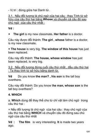 - Vị trí : đứng giữa hai Danh từ.
3.1. Nếu đối tượng là chủ ngữ của hai câu : thay Tính từ sở
hữu của câu thứ hai bằng Whose và chuyển cả câu đó sau
chủ ngữ của câu thứ nhất :
Vd :
+   The girl is my new classmate. Her father is s doctor.
Câu này được đổi thành: The girl , whose father is a doctor,
is my new classmate.
+ The house is very big. The window of this house has just
been replaced.
Câu này đổi thành: The house, whose window has just
been replaced, is very big.
3.2. Nếu đối tượng đứng cuối câu thứ nhất , đầu câu thứ hai
: Ta thay tính từ sở hữu bằng danh từ.
Vd     Do you know the man? , his son is the tall boy
overthere.
Câu này đổi thành: Do you know the man, whose son is the
tall boy overthere?
4. WHICH
a. Which dùng để thay thế cho từ chỉ vật làm chủ ngữ trong
câu thứ hai :
+ Nếu đối tượng là chủ ngữ của hai câu : thay chủ ngữ của
câu thứ hai bằng WHICH và chuyển câu đó đứng sau chủ
ngữ của câu thứ nhất
Vd :    The film is very interesting. It is made two years
ago.
                                                             109
 