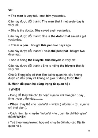 VD:
+ The man is very tall. I met him yesterday.
Câu này được đổi thành: The man that I met yesterday is
very tall.
+ She is the doctor. She saved a girl yesterday.
Câu này được đổi thành: She is the dotor that saved a girl
yesterday.
+ This is a pen. I bought this pen two days ago.
Câu này được đổi thành: This is the pen that i bought two
days ago.
+ She is riding the Bicycle. this bicycle is very old.
Câu này được đổi thành : She is riding the bicycle that is
very old.
Chú ý: Trong câu có that làm đại từ quan hệ, câu không
được có dấu phẩy và không có giới từ đứng trước that.
II. Mệnh đề quan hệ dùng trạng từ quan hệ :
1 WHEN
- Dùng để thay thế cho từ hoặc cụm từ chỉ thời gian : day ,
time , year , Monday……..
- When thay thế cho : on/in/at + which ( in/on/at + từ , cụm từ
chỉ thời gian ).
- Cách làm : ta chuyển “in/on/at + từ , cụm từ chỉ thời gian”
thành WHEN
( Tuỳ theo từng trường hợp mà chuyển đổi như các Địa từ
quan hệ ).
                                                                111
 