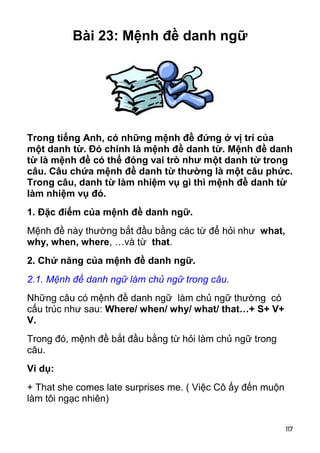 Bài 23: Mệnh đề danh ngữ




Trong tiếng Anh, có những mệnh đề đứng ở vị trí của
một danh từ. Đó chính là mệnh đề danh từ. Mệnh đề danh
từ là mệnh đề có thể đóng vai trò như một danh từ trong
câu. Câu chứa mệnh đề danh từ thường là một câu phức.
Trong câu, danh từ làm nhiệm vụ gì thì mệnh đề danh từ
làm nhiệm vụ đó.
1. Đặc điểm của mệnh đề danh ngữ.
Mệnh đề này thường bắt đầu bằng các từ để hỏi như what,
why, when, where, …và từ that.
2. Chứ năng của mệnh đề danh ngữ.
2.1. Mệnh đề danh ngữ làm chủ ngữ trong câu.
Những câu có mệnh đề danh ngữ làm chủ ngữ thường có
cấu trúc như sau: Where/ when/ why/ what/ that…+ S+ V+
V.
Trong đó, mệnh đề bắt đầu bằng từ hỏi làm chủ ngữ trong
câu.
Ví dụ:
+ That she comes late surprises me. ( Việc Cô ấy đến muộn
làm tôi ngạc nhiên)


                                                            117
 