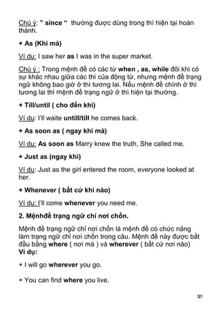 Chú ý: ” since “ thường được dùng trong thì hiện tại hoàn
thành.
+ As (Khi mà)
Ví dụ: I saw her as I was in the super market.
Chú ý : Trong mệnh đề có các từ when , as, while đôi khi có
sự khác nhau giữa các thì của động từ, nhưng mệnh đề trạng
ngữ không bao giờ ở thì tương lai. Nếu mệnh đề chính ở thì
tương lai thì mệnh đề trạng ngữ ở thì hiện tại thường.
+ Till/until ( cho đến khi)
Ví dụ: I’ll waite untill/till he comes back.
+ As soon as ( ngay khi mà)
Ví dụ: As soon as Marry knew the truth, She called me.
+ Just as (ngay khi)
Ví dụ: Just as the girl entered the room, everyone looked at
her.
+ Whenever ( bất cứ khi nào)
Ví dụ: I’ll come whenever you need me.
2. Mệnhđề trạng ngữ chỉ nơi chốn.
Mệnh đề trạng ngữ chỉ nơi chốn là mệnh đề có chức năng
làm trạng ngữ chỉ nơi chốn trong câu. Mệnh đề này được bắt
đầu bằng where ( nơi mà ) và wherever ( bất cứ nơi nào)
Ví dụ:
+ I will go wherever you go.

+ You can find where you live.

                                                               121
 