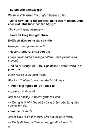 - So far: cho đến bây giờ
We haven’t finished the English tenses so far.
- Up to now, up to the present, up to this moment, until
now, until this time: đến tận bây giờ.
She hasn’t come up to now.
- Ever: đã từng bao giờ chưa
EVER chỉ dùng trong câu nghi vấn
Have you ever gone abroad?
- Never… before: chưa bao giờ
I have never eaten a mango before. Have you eaten a
mango?
- In/Over/During/For + the + past/last + time: trong thời
gian qua
It has rained in the past week.
She hasn’t talked to me over the last 4 days.
4. Phân biệt “gone to” và “been to”
- gone to: đi chưa về
Ann is on holiday. She has gone to Paris.
–> Có nghĩa là bây gi ờ cô ấy đang ở đó hoặc đang trên
đường đến đó.
- been to: đi về rồi
Ann is back to English now. She has been to Paris.
–> Cô ấy đã từng ở Paris nhưng giờ đã về Anh rồi.
10
 