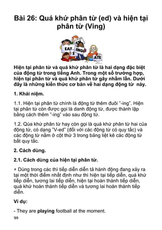Bài 26: Quá khứ phân từ (ed) và hiện tại
             phân từ (Ving)




Hiện tại phân từ và quá khứ phân từ là hai dạng đặc biệt
của động từ trong tiếng Anh. Trong một số trường hợp,
hiện tại phân từ và quá khứ phân từ gây nhầm lẫn. Dưới
đây là những kiến thức cơ bản về hai dạng động từ này.
1. Khái niệm.
1.1. Hiện tại phân từ chính là động từ thêm đuôi ”-ing”. Hiện
tại phân từ còn đư ợc gọi là danh động từ, được thành lập
bằng cách thêm ”-ing” vào sau động từ.
1.2. Qúa khứ phân từ hay còn gọi là quá khứ phân từ hai của
động từ, có dạng ”V-ed” (đối với các động từ có quy tắc) và
các động từ nằm ở cột thứ 3 trong bảng liệt kê các động từ
bất quy tắc.
2. Cách dùng.
2.1. Cách dùng của hiện tại phân từ.
+ Dùng trong các thì tiếp diễn diễn tả hành động đang xảy ra
tại một thời điểm nhất định như thì hiện tại tiếp diễn, quá khứ
tiếp diễn, tương lai tiếp diễn, hiện tại hoàn thành tiếp diễn,
quá khứ hoàn thành tiếp diễn và tương lai hoàn thành tiếp
diễn.
Ví dụ:
- They are playing football at the moment.
128
 