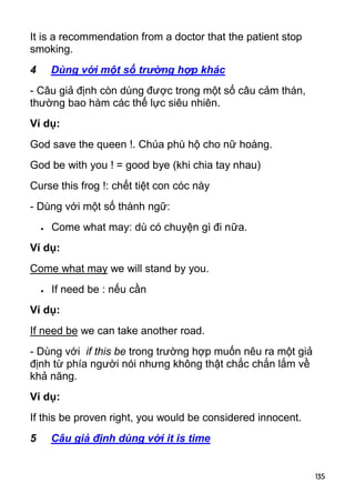 It is a recommendation from a doctor that the patient stop
smoking.
4       Dùng với một số trường hợp khác
- Câu giả định còn dùng được trong một số câu cảm thán,
thường bao hàm các thế lực siêu nhiên.
Ví dụ:
God save the queen !. Chúa phù hộ cho nữ hoàng.
God be with you ! = good bye (khi chia tay nhau)
Curse this frog !: chết tiệt con cóc này
- Dùng với một số thành ngữ:
       Come what may: dù có chuyện gì đi nữa.
Ví dụ:
Come what may we will stand by you.
       If need be : nếu cần
Ví dụ:
If need be we can take another road.
- Dùng với if this be trong trường hợp muốn nêu ra một giả
định từ phía người nói nhưng không thật chắc chắn lắm về
khả năng.
Ví dụ:
If this be proven right, you would be considered innocent.
5       Câu giả định dùng với it is time


                                                             135
 