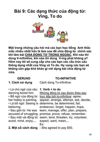 Bài 9: Các dạng thức của động từ:
                Ving, To do




Một trong những câu hỏi mà các bạn học tiếng Anh thắc
mắc nhiều nhất hẳn là làm sao để chia động từ chính xác
khi làm bài CHIA ĐỘNG TỪ TRONG NGOẶC. Khi nào thì
dùng V-infinitive, khi nào thì dùng V-ing phải không ạ?
Hôm nay tôi sẽ cung cấp cho các bạn các cấu trúc câu
thông dụng nhất của Ving và To do. Hy vọng các bạn sẽ
không còn gặp khó khăn gì với dạng bài chia động từ
nữa.

      GERUND                       TO-INFINITIVE
1. Cách sử dụng          Cách dùng To-infinitive:

                    1. Verb + to do
• Là chủ ngữ của câu:
dancing bored him.  Những động từ sau được theo sau
• Bổ ngữ của động từ:
                    trực tiếp bởi to-infinitive: agree,
her hobby is painting.
                    appear, arrange, attempt, ask, decide,
• Là bổ ngữ: Seeing is
                    determine, be determined, fail,
believing.          endeavour, forget, happen, hope,
• Sau giới từ: He was
                    learn, manage, offer, plan, prepare,
accused of smuggling.
                    promise, prove, refuse, remember,
• Sau một vài động từ:
                    seem, tend, threaten, try, volunteer,
avoid, mind, enjoy,...
                    expect, want, mean,...
                    Ex:
2. Một số cách dùng - She agreed to pay $50.

                                                         23
 