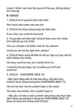 Listen! I think I can hear the sound of the sea. (không dùng I
am hearing)
B. COULD
1. COULD là thì quá khứ đơn của CAN.
She could swim when she was five.
2. COULD còn được dùng trong câu điều kiện.
If you tried, you could do that work.
3. Trong cách nói thân mật, COULD được xem như nhiều
tính chất lịch sự hơn CAN.
Can you change a 20-dollar note for me, please?
Could you tell me the right time, please?
4. COULD được dùng để diển tả một sự ngờ vực hay một lời
phản kháng nhẹ nhàng.
His story could be true, but I hardly think it is.
I could do the job today, but I’d rather put it off until
tomorrow.
5. COULD – WAS/WERE ABLE TO
- Nếu hành động diễn tả một khả năng, một kiến thức,
COULD được dùng thường hơn WAS/WERE ABLE TO.
He hurt his foot, and he couldn’t play in the match.
The door was locked, and I couldn’t open it.
- Nếu câu nói hàm ý một sự thành công trong việc thực hiện
hành động (succeeded in doing) thì WAS/WERE ABLE TO
được sử dụng chứ không phải COULD.
                                                                 31
 