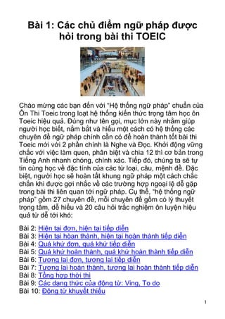 Bài 1: Các chủ điểm ngữ pháp được
         hỏi trong bài thi TOEIC




Chào mừng các bạn đến với “Hệ thống ngữ pháp” chuẩn của
Ôn Thi Toeic trong loạt hệ thống kiến thức trọng tâm học ôn
Toeic hiệu quả. Đúng như tên gọi, mục lớn này nhằm giúp
người học biết, nắm bắt và hiểu một cách có hệ thống các
chuyên đề ngữ pháp chính cần có để hoàn thành tốt bài thi
Toeic mới với 2 phần chính là Nghe và Đọc. Khởi động vững
chắc với việc làm quen, phân biệt và chia 12 thì cơ bản trong
Tiếng Anh nhanh chóng, chính xác. Tiếp đó, chúng ta sẽ tự
tin cùng học về đặc tính của các từ loại, câu, mệnh đề. Đặc
biệt, người học sẽ hoàn tất khung ngữ pháp một cách chắc
chắn khi được gợi nhắc về các trường hợp ngoại lệ dễ gặp
trong bài thi liên quan tới ngữ pháp. Cụ thể, “hệ thống ngữ
pháp” gồm 27 chuyên đề, mỗi chuyên đề gồm có lý thuyết
trọng tâm, dễ hiểu và 20 câu hỏi trắc nghiệm ôn luyện hiệu
quả từ dễ tới khó:
Bài 2: Hiện tại đơn, hiện tại tiếp diễn
Bài 3: Hiện tại hòan thành, hiện tại hoàn thành tiếp diễn
Bài 4: Quá khứ đơn, quá khứ tiếp diễn
Bài 5: Quá khứ hoàn thành, quá khứ hoàn thành tiếp diễn
Bài 6: Tương lai đơn, tương lai tiếp diễn
Bài 7: Tương lai hoàn thành, tương lai hoàn thành tiếp diễn
Bài 8: Tổng hợp thời thì
Bài 9: Các dạng thức của động từ: Ving, To do
Bài 10: Động từ khuyết thiếu
                                                                1
 