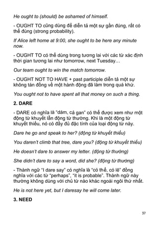 He ought to (should) be ashamed of himself.
- OUGHT TO cũng dùng để diễn tả một sự gần đúng, rất có
thể đúng (strong probability).
If Alice left home at 9:00, she ought to be here any minute
now.
- OUGHT TO có thể dùng trong tương lai với các từ xác định
thời gian tương lai như tomorrow, next Tuesday…
Our team ought to win the match tomorrow.
- OUGHT NOT TO HAVE + past participle diễn tả một sự
không tán đồng về một hành động đã làm trong quá khứ.
You ought not to have spent all that money on such a thing.
2. DARE
- DARE có nghĩa là “dám, cả gan” có thể được xem như một
động từ khuyết lẫn động từ thường. Khi là một động từ
khuyết thiếu, nó có đầy đủ đặc tính của loại động từ này.
Dare he go and speak to her? (động từ khuyết thiếu)
You daren’t climb that tree, dare you? (động từ khuyết thiếu)
He doesn’t dare to answer my letter. (động từ thường)
She didn’t dare to say a word, did she? (động từ thường)
- Thành ngữ “I dare say” có nghĩa là “có thể, có lẽ” đồng
nghĩa với các từ “perhaps”, “it is probable”. Thành ngữ này
thường không dùng với chủ từ nào khác ngoài ngôi thứ nhất.
He is not here yet, but I daresay he will come later.
3. NEED

                                                                37
 