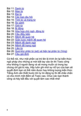 Bài 11: Danh từ
Bài 12: Mạo từ
Bài 13: Đại từ
Bài 14: Các loại câu hỏi
Bài 15: Tính từ và trạng từ
Bài 16: So sánh
Bài 17: Giới từ
Bài 18: Bị động
Bài 19: Hòa hợp chủ ngữ- động từ
Bài 20: Câu điều kiện
Bài 21: Mệnh đề quan hệ
Bài 22: Giản lược mệnh đề quan hệ
Bài 23: Mệnh đề danh ngữ
Bài 24: Mệnh đề trạng ngữ
Bài 25: Liên từ
Bài 26: Quá khứ phân từ (ed) và hiện tại phân từ (Ving)
Bài 27: Câu giả định
Có thể nói, như một phần vai trò lên lộ trình ôn lại kiến thức
ngữ pháp cho những ai mới bắt tay vào ôn thi Toeic cũng
như không ít người đang và sẽ mong muốn có trong tay
chứng chỉ giá trị này. Hãy luôn ghi nhớ sự nỗ lực của bạn sẽ
quyết định bạn có thể nắm được hay không lượng kiến thức
Tiếng Anh cần thiết trước khi tự tin đăng ký thi để chắc chắn
có cho mình một điểm số Toeic cao. Chúc các bạn thành
công và hãy bắt đầu với quyết tâm cao nhất nhé!




2
 