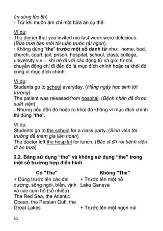 ăn sáng lúc 8h)
- Trừ khi muốn ám chỉ một bữa ăn cụ thể:
Ví dụ:
The dinner that you invited me last week were delecious.
(Bữa trưa bạn mời tôi tuần trước rất ngon).
· Không dùng “the” trước một số danh từ như: home, bed,
church, court, jail, prison, hospital, school, class, college,
university v.v… khi nó đi với các động từ và giới từ chỉ
chuyển động chỉ đi đến đó là mục đích chính hoặc ra khỏi đó
cũng vì mục đích chính:
Ví dụ:
Students go to school everyday. (Hằng ngày học sinh tới
trường)
The patient was released from hospital. (Bệnh nhân đã đư ợc
xuất viện)
- Nhưng nếu đến đó hoặc ra khỏi đó không vì m ục đích chính
thì dùng “the“.
Ví dụ:
Students go to the school for a class party. (Sinh viên tới
trường để tham gia liên hoan)
The doctor left the hospital for lunch. (Bác sĩ đã r ời bệnh viện
đi ăn trưa)
2.2. Bảng sử dụng “the” và không sử dụng “the” trong
một số trường hợp điển hình

          Có "The"                   Không "The"
+ Dùng trước tên các đại     + Trước tên một hồ
dương, sông ngòi, biển, vịnh Lake Geneva
và các cụm hồ (số nhiều)
The Red Sea, the Atlantic
Ocean, the Persian Gufl, the
Great Lakes                  + Trước tên một ngọn núi

50
 
