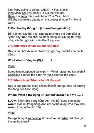 Isn’t Mary going to school today? -> Yes, she is.
Was Mark sick yesterday? -> No, he was not.
Have you seen this movie before? -> Yes, I have.
Will the committee decide on the proposal today? -> No, it
won’t.
2. Câu hỏi lấy thông tin (information question)
Đối với loại câu hỏi này, câu trả lời không thể đơn giản là
“yes” hay “no” mà phải có thêm thông tin. Chúng thường
dùng các từ nghi vấn, chia làm 3 loại sau:
2.1. Who hoặc What: câu hỏi chủ ngữ
Đây là câu hỏi khi muốn biết chủ ngữ hay chủ thể của hành
động.

Who/ What + động từ (V) + …… ?

Ví dụ:
Something happened lastnight => What happened last night?
Someone opened the door. => Who opened the door?
2.2. Whom hoặc What: câu hỏi tân ngữ
Đây là các câu hỏi dùng khi muốn biết tân ngữ hay đối tượng
tác động của hành động

Whom/ What + trợ động từ (do/ did/ does) + S + V + …..?

Lưu ý : Nhớ rằng trong tiếng Anh viết bắt buộc phải dùng
whom mặc dù trong tiếng Anh nói có thể dùng who thay cho
whom trong mẫu câu trên.
Ví dụ:
George bought something at the store. => What did George
buy at the store?
                                                              59
 