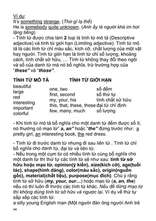 Ví dụ:
It’s something strange. (Thứ gì lạ thế)
He is somebody quite unknown. (Anh ấy là người khá im hơi
lặng tiếng)
- Tính từ được chia làm 2 loại là tính từ mô tả (Descriptive
adjective) và tính từ giới hạn (Limiting adjective). Tính từ mô
tả là các tính từ chỉ màu sắc, kích cỡ, chất lượng của một vật
hay người. Tính từ giới hạn là tính từ chỉ số lượng, khoảng
cách, tính chất sở hữu, … Tính từ không thay đổi theo ngôi
và số của danh từ mà nó bổ nghĩa, trừ trường hợp của
“these” và “those”.

TÍNH TỪ MÔ TẢ            TÍNH TỪ GIỚI HẠN
beautiful
              one, two                 số đếm
large
              first, second            số thứ tự
red
              my, your, his            tính chất sử hữu
interesting
              this, that, these, those đại từ chỉ định
important
              few, many, much          số lượng
colorful

- Khi tính từ mô tả bổ nghĩa cho một danh từ đếm được số ít,
nó thường có mạo từ” a, an” hoặc “the” đứng trước như: a
pretty girl, an interesting book, the red dress.
- Tính từ đi trước danh từ nhưng đi sau liên từ . Tính từ chỉ
bổ nghĩa cho danh t ừ, đại từ và liên từ.
- Nếu trong một cụm từ có nhiều tính từ cùng bổ nghĩa cho
một danh từ thì thứ tự các tính từ sẽ như sau: tính từ sở
hữu hoặc mạo từ, opinion(ý kiến), size(kích cỡ), age(tuổi
tác), shape(hình dáng), color(màu sắc), origin(nguồn
gốc), material(chất liệu), purpose(mục đích). Chú ý rằng
tính từ sở hữu (my, your, our…) hoặc mạo từ (a, an, the)
nếu có thì luôn đi trước các tính từ khác. Nếu đã dùng mạo từ
thì không dùng tính từ sở hữu và ngược lại. Ví dụ về thứ tự
sắp xếp các tính từ:
a silly young English man (Một người đàn ông người Anh trẻ
64
 