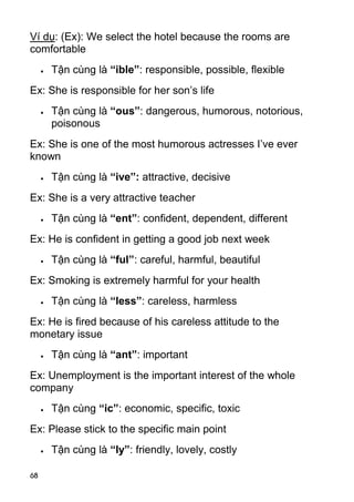Ví dụ: (Ex): We select the hotel because the rooms are
comfortable
        Tận cùng là “ible”: responsible, possible, flexible
Ex: She is responsible for her son’s life
        Tận cùng là “ous”: dangerous, humorous, notorious,
         poisonous
Ex: She is one of the most humorous actresses I’ve ever
known
        Tận cùng là “ive”: attractive, decisive
Ex: She is a very attractive teacher
        Tận cùng là “ent”: confident, dependent, different
Ex: He is confident in getting a good job next week
        Tận cùng là “ful”: careful, harmful, beautiful
Ex: Smoking is extremely harmful for your health
        Tận cùng là “less”: careless, harmless
Ex: He is fired because of his careless attitude to the
monetary issue
        Tận cùng là “ant”: important
Ex: Unemployment is the important interest of the whole
company
        Tận cùng “ic”: economic, specific, toxic
Ex: Please stick to the specific main point
        Tận cùng là “ly”: friendly, lovely, costly

68
 