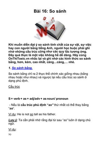 Bài 16: So sánh




Khi muốn diễn đạt ý so sánh tính chất của sự vật, sự việc
hay con người bằng tiếng Anh, người học buộc phải ghi
nhớ những cấu trúc cũng như các quy tắc tương ứng.
Đây quả thực là một việc không hề dễ dàng. Hãy cùng
OnThiToeic.vn nhắc lại và ghi nhớ các hình thức so sánh
bằng, hơn, kém, cao nhất, càng…càng,… nhé.
1. So sánh bằng.
So sánh bằng chỉ ra 2 thực thể chính xác giống nhau (bằng
nhau hoặc như nhau) và ngược lại nếu cấu trúc so sánh ở
dạng phủ định.
Cấu trúc


S + verb + as + adj/adv + as noun/ pronoun

 - Nếu là cấu trúc phủ định “as” thứ nhất có thể thay bằng
“so“.
Ví dụ: He is not so tall as his father.
Lưu ý: Ta cần phải nhớ rằng đại từ sau “as” luôn ở dạng chủ
ngữ.
Ví dụ:
70
 