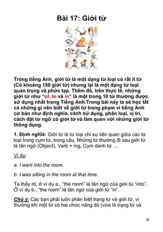 Bài 17: Giới từ




Trong tiếng Anh, giới từ là một dạng từ loại có rất ít từ
(Có khoảng 150 giới từ) nhưng lại là một dạng từ loại
quan trọng và phức tạp. Thêm đó, trên thực tế, những
giới từ như “of, to và in” là một trong 10 từ thường được
sử dụng nhất trong Tiếng Anh.Trong bài này ta sẽ học tất
cả những gì nên biết về giới từ trong phạm vi tiếng Anh
cơ bản như định nghĩa, cách sử dụng, phân loại, vị trí,
cách đặt từ ngữ có giới từ và làm quen với những giới từ
thông dụng.
1. Định nghĩa: Giới từ là từ loại chỉ sự liên quan giữa các từ
loại trong cụm từ, trong câu. Những từ thường đi sau giới từ
là tân ngữ (Object), Verb + ing, Cụm danh từ …
Ví dụ:
a. I went into the room.
b. I was sitting in the room at that time.
Ta thấy rõ, ở ví dụ a., “the room” là tân ngữ của giới từ “into”.
Ở ví dụ b., “the room” là tân ngữ của giới từ “in”.
Chú ý: Các bạn phải luôn phân biệt trạng từ và giới từ, vì
thường khi một từ có hai chức năng đó (vừa là trạng từ và

                                                                 81
 