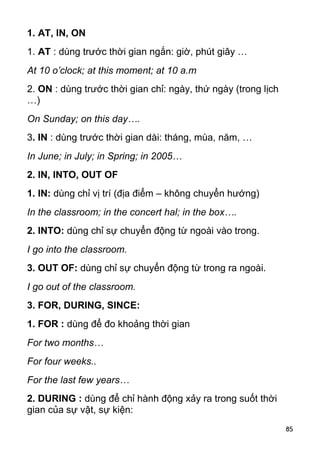 1. AT, IN, ON
1. AT : dùng trước thời gian ngắn: giờ, phút giây …
At 10 o’clock; at this moment; at 10 a.m
2. ON : dùng trước thời gian chỉ: ngày, thứ ngày (trong lịch
…)
On Sunday; on this day….
3. IN : dùng trước thời gian dài: tháng, mùa, năm, …
In June; in July; in Spring; in 2005…
2. IN, INTO, OUT OF
1. IN: dùng chỉ vị trí (địa điểm – không chuyển hướng)
In the classroom; in the concert hal; in the box….
2. INTO: dùng chỉ sự chuyển động từ ngoài vào trong.
I go into the classroom.
3. OUT OF: dùng chỉ sự chuyển động từ trong ra ngoài.
I go out of the classroom.
3. FOR, DURING, SINCE:
1. FOR : dùng để đo khoảng thời gian
For two months…
For four weeks..
For the last few years…
2. DURING : dùng để chỉ hành động xảy ra trong suốt thời
gian của sự vật, sự kiện:
                                                               85
 