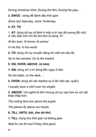 During christman time; During the film; During the play…
3. SINCE : dùng để đánh dấu thời gian
Since last Saturday, since Yesterday.
4. AT, TO
1. AT: dùng chỉ sự cố định ở một vị trí nào đó tương đối nhỏ,
vì nếu diện tích nơi đó lớn hơn ta dùng “in”.
At the door; At home; At school
In Ha Noi; In the world
2. TO: dùng chỉ sự chuyển động tới một nơi nào đó.
Go to the window; Go to the market
5. ON, OVER, ABOVE. (ở trên)
1. ON: dùng chỉ vị trí đứng liền ngay ở trên
On the table; on the desk …
2. OVER: dùng chỉ các lớp/thứ tự ở lần trên (áo, quần)
I usually wear a shirt over my singlet.
3. ABOVE: Với nghĩa là trên nhưng chỉ sự cao hơn so với vật
khác thấp hơn.
The ceiling fans are above the pupils.
The planes fly above our heads.
6. TILL, UNTIL (tới, cho tới khi)
1. TILL: dùng cho thời gian và không gian.
Wait for me till next Friday (thời gian)
86
 