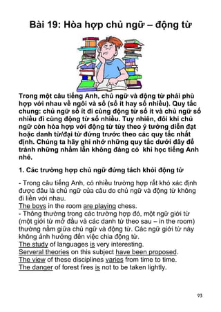 Bài 19: Hòa hợp chủ ngữ – động từ




Trong một câu tiếng Anh, chủ ngữ và động từ phải phù
hợp với nhau về ngôi và số (số ít hay số nhiều). Quy tắc
chung: chủ ngữ số ít đi cùng động từ số ít và chủ ngữ số
nhiều đi cùng động từ số nhiều. Tuy nhiên, đôi khi chủ
ngữ còn hòa hợp với động từ tùy theo ý tưởng diễn đạt
hoặc danh từ/đại từ đứng trước theo các quy tắc nhất
định. Chúng ta hãy ghi nhớ những quy tắc dưới đây để
tránh những nhầm lẫn không đáng có khi học tiếng Anh
nhé.
1. Các trường hợp chủ ngữ đứng tách khỏi động từ
- Trong câu tiếng Anh, có nhiều trường hợp rất khó xác định
được đâu là chủ ngữ của câu do chủ ngữ và động từ không
đi liền với nhau.
The boys in the room are playing chess.
- Thông thường trong các trường hợp đó, một ngữ giới từ
(một giới từ mở đầu và các danh từ theo sau – in the room)
thường nằm giữa chủ ngữ và động từ. Các ngữ giới từ này
không ảnh hưởng đến việc chia động từ.
The study of languages is very interesting.
Serveral theories on this subject have been proposed.
The view of these disciplines varies from time to time.
The danger of forest fires is not to be taken lightly.



                                                              93
 