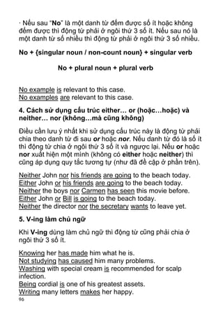 · Nếu sau “No” là một danh từ đếm được số ít hoặc không
đếm được thì động từ phải ở ngôi thứ 3 số ít. Nếu sau nó là
một danh từ số nhiều thì động từ phải ở ngôi thứ 3 số nhiều.

No + {singular noun / non-count noun} + singular verb

             No + plural noun + plural verb


No example is relevant to this case.
No examples are relevant to this case.
4. Cách sử dụng cấu trúc either… or (hoặc…hoặc) và
neither… nor (không…mà cũng không)
Điều cần lưu ý nhất khi sử dụng cấu trúc này là động từ phải
chia theo danh từ đi sau or hoặc nor. Nếu danh từ đó là số ít
thì động từ chia ở ngôi thứ 3 số ít và ngược lại. Nếu or hoặc
nor xuất hiện một mình (không có either hoặc neither) thì
cũng áp dụng quy tắc tương tự (như đã đề cập ở phần trên).
Neither John nor his friends are going to the beach today.
Either John or his friends are going to the beach today.
Neither the boys nor Carmen has seen this movie before.
Either John or Bill is going to the beach today.
Neither the director nor the secretary wants to leave yet.
5. V-ing làm chủ ngữ
Khi V-ing dùng làm chủ ngữ thì đ ộng từ cũng ph ải chia ở
ngôi thứ 3 số ít.
Knowing her has made him what he is.
Not studying has caused him many problems.
Washing with special cream is recommended for scalp
infection.
Being cordial is one of his greatest assets.
Writing many letters makes her happy.
96
 