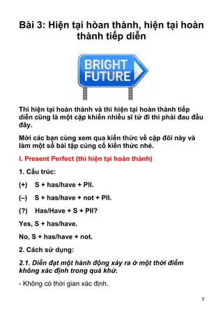 7
Bài 3: Hiện tại hòan thành, hiện tại hoàn
thành tiếp diễn
Thì hiện tại hoàn thành và thì hiện tại hoàn thành tiếp
diễn cũng là một cặp khiến nhiều sĩ tử đi thi phải đau đầu
đây.
Mời các bạn cùng xem qua kiến thức về cặp đôi này và
làm một số bài tập củng cố kiến thức nhé.
I. Present Perfect (thì hiện tại hoàn thành)
1. Cấu trúc:
(+) S + has/have + PII.
(–) S + has/have + not + PII.
(?) Has/Have + S + PII?
Yes, S + has/have.
No, S + has/have + not.
2. Cách sử dụng:
2.1. Diễn đạt một hành động xảy ra ở một thời điểm
không xác định trong quá khứ.
- Không có thời gian xác định.
 