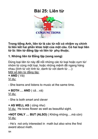 124
Bài 25: Liên từ
Trong tiếng Anh, liên từ là các từ nối có nhiệm vụ chính
là liên kết hai phần khác biệt của một câu. Có hai loại liên
từ là: liên từ đẳng lập và liên từ phụ thuộc.
1. Những liên từ Đẳng lập (song song)
Dùng loại liên từ này để nối những các từ loại hoặc cụm từ/
nhóm từ cùng một loại, hoặc những mệnh đề ngang hàng
nhau (tính từ với tính từ, danh từ với danh từ …):
Một số liên từ đẳng lập:
+ AND ( Và)
Ví dụ:
- She learns and listens to music at the same time.
+ BOTH … AND ( cả…và)
Ví dụ:
- She is both smart and clever
+ AS WELL AS ( cũng như)
Ví dụ: He loves flower as well as beautiful sight.
+NOT ONLY … BUT (ALSO) ( Không những….mà còn)
Ví dụ:
- He’s not only interested in math but also wins the first
award about math.
 