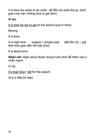 136
It is time (for smb) to do smth : đã đến lúc phải làm gì. (thời
gian vừa vặn, không đưa ra giả định)
Ví dụ:
It is time for me to get to the airport (just in time).
Nhưng:
It is time
It is high time subject + simple past (đã đến lúc – giả
định thời gian đến trễ một chút)
It is about time
Nhận xét: High/ about được dùng trước time để thêm vào ý
nhấn mạnh.
Ví dụ:
It’s high time I left for the airport.
(it is a little bit late)
 