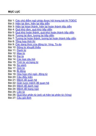 MỤC LỤC
Bài 1: Các chủ điểm ngữ pháp được hỏi trong bài thi TOEIC
Bài 2: Hiện tại đơn, hiện tại tiếp diễn
Bài 3: Hiện tại hòan thành, hiện tại hoàn thành tiếp diễn
Bài 4: Quá khứ đơn, quá khứ tiếp diễn
Bài 5: Quá khứ hoàn thành, quá khứ hoàn thành tiếp diễn
Bài 6: Tương lai đơn, tương lai tiếp diễn
Bài 7: Tương lai hoàn thành, tương lai hoàn thành tiếp diễn
Bài 8: Tổng hợp thời thì
Bài 9: Các dạng thức của động từ: Ving, To do
Bài 10: Động từ khuyết thiếu
Bài 11: Danh từ
Bài 12: Mạo từ
Bài 13: Đại từ
Bài 14: Các loại câu hỏi
Bài 15: Tính từ và trạng từ
Bài 16: So sánh
Bài 17: Giới từ
Bài 18: Bị động
Bài 19: Hòa hợp chủ ngữ- động từ
Bài 20: Câu điều kiện
Bài 21: Mệnh đề quan hệ
Bài 22: Giản lược mệnh đề quan hệ
Bài 23: Mệnh đề danh ngữ
Bài 24: Mệnh đề trạng ngữ
Bài 25: Liên từ
Bài 26: Quá khứ phân từ (ed) và hiện tại phân từ (Ving)
Bài 27: Câu giả định
 