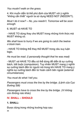 34
You mustn’t walk on the grass.
4. Khi muốn diễn tả thể phủ định của MUST với ý nghĩa
“không cần thiết” người ta sử dụng NEED NOT (NEEDN’T).
Must I do it now? – No, you needn’t. Tomorrow will be soon
enough.
6. MUST và HAVE TO
- HAVE TO dùng thay cho MUST trong những hình thức mà
MUST không có.
We shall have to hurry if we are going to catch the twelve
o’clock train.
- HAVE TO không thể thay thế MUST trong câu suy luận
logic.
He must be mad. (I personally thought that he was mad)
- MUST và HAVE TO đều có thể dùng để diễn tả sự cưỡng
bách, bắt buộc (compulsion). Tuy nhiên MUST mang ý nghĩa
sự cưỡng bách đến từ người nói trong khi HAVE TO mang ý
nghĩa sự cưỡng bách đến từ hoàn cảnh bên ngoài (external
circumstances)
You must do what I tell you.
Passengers must cross the line by the bridge. (Lệnh của Cục
Đường Sắt)
Passengers have to cross the line by the bridge. (Vì không
còn đường nào khác)
IV. SHALL – SHOULD
1. SHALL:
Được dùng trong những trường hợp sau:
 