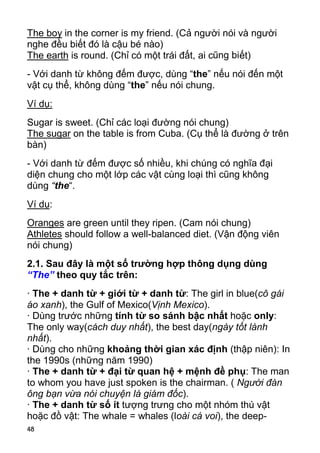 48
The boy in the corner is my friend. (Cả người nói và người
nghe đều biết đó là cậu bé nào)
The earth is round. (Chỉ có một trái đất, ai cũng biết)
- Với danh từ không đếm được, dùng “the” nếu nói đến một
vật cụ thể, không dùng “the” nếu nói chung.
Ví dụ:
Sugar is sweet. (Chỉ các loại đường nói chung)
The sugar on the table is from Cuba. (Cụ thể là đường ở trên
bàn)
- Với danh từ đếm được số nhiều, khi chúng có nghĩa đại
diện chung cho một lớp các vật cùng loại thì cũng không
dùng “the“.
Ví dụ:
Oranges are green until they ripen. (Cam nói chung)
Athletes should follow a well-balanced diet. (Vận động viên
nói chung)
2.1. Sau đây là một số trường hợp thông dụng dùng
“The” theo quy tắc trên:
· The + danh từ + giới từ + danh từ: The girl in blue(cô gái
áo xanh), the Gulf of Mexico(Vịnh Mexico).
· Dùng trước những tính từ so sánh bậc nhất hoặc only:
The only way(cách duy nhất), the best day(ngày tốt lành
nhất).
· Dùng cho những khoảng thời gian xác định (thập niên): In
the 1990s (những năm 1990)
· The + danh từ + đại từ quan hệ + mệnh đề phụ: The man
to whom you have just spoken is the chairman. ( Người đàn
ông bạn vừa nói chuyện là giám đốc).
· The + danh từ số ít tượng trưng cho một nhóm thú vật
hoặc đồ vật: The whale = whales (loài cá voi), the deep-
 