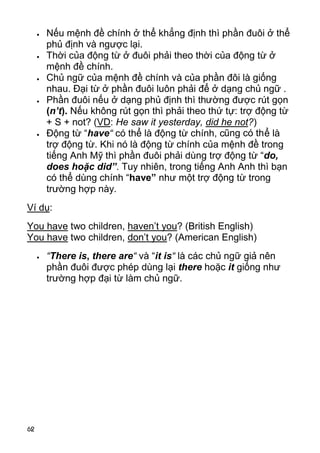 62
 Nếu mệnh đề chính ở thể khẳng định thì phần đuôi ở thể
phủ định và ngược lại.
 Thời của động từ ở đuôi phải theo thời của động từ ở
mệnh đề chính.
 Chủ ngữ của mệnh đề chính và của phần đôi là giống
nhau. Đại từ ở phần đuôi luôn phải để ở dạng chủ ngữ .
 Phần đuôi nếu ở dạng phủ định thì thường được rút gọn
(n’t). Nếu không rút gọn thì phải theo thứ tự: trợ động từ
+ S + not? (VD: He saw it yesterday, did he not?)
 Động từ “have“ có thể là động từ chính, cũng có thể là
trợ động từ. Khi nó là động từ chính của mệnh đề trong
tiếng Anh Mỹ thì phần đuôi phải dùng trợ động từ “do,
does hoặc did”. Tuy nhiên, trong tiếng Anh Anh thì bạn
có thể dùng chính “have” như một trợ động từ trong
trường hợp này.
Ví dụ:
You have two children, haven’t you? (British English)
You have two children, don’t you? (American English)
 “There is, there are“ và “it is“ là các chủ ngữ giả nên
phần đuôi được phép dùng lại there hoặc it giống như
trường hợp đại từ làm chủ ngữ.
 