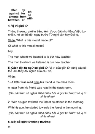 84
after
against
among
between
by
for
from
of
on
to
with
4. Vị trí giới từ
Thông thường, giới từ tiếng Anh được đặt như tiếng Việt; tuy
nhiên, nó có thể đặt ngay trước Từ nghi vấn hay Đại từ.
Ví dụ: What is this medal made of?
Of what is this medal made?
hay
The man whom we listened to is our new teacher.
The man to whom we listened is our new teacher.
5. Cách đặt từ ngữ có giới từ: Vị trí của giới từ trong câu có
thể làm thay đổi nghĩa của câu đó.
Ví dụ:
1- A letter was read from his friend in the class room.
A letter from his friend was read in the class room.
(Hai câu trên có nghĩa khác nhau bởi vì giới từ “from” có vị trí
khác nhau)
2- With his gun towards the forest he started in the morning.
With his gun, he started towards the forest in the morning.
(Hai câu trên có nghĩa khác nhau bởi vì giới từ “from” có vị trí
khác nhau)
6. Một số giới từ thông thường:
 