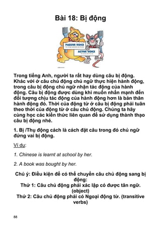 88
Bài 18: Bị động
Trong tiếng Anh, người ta rất hay dùng câu bị động.
Khác với ở câu chủ động chủ ngữ thực hiện hành động,
trong câu bị động chủ ngữ nhận tác động của hành
động. Câu bị động được dùng khi muốn nhấn mạnh đến
đối tượng chịu tác động của hành động hơn là bản thân
hành động đó. Thời của động từ ở câu bị động phải tuân
theo thời của động từ ở câu chủ động. Chúng ta hãy
cùng học các kiến thức liên quan để sử dụng thành thạo
câu bị động nhé.
1. Bị /Thụ động cách là cách đặt câu trong đó chủ ngữ
đứng vai bị động.
Ví dụ:
1. Chinese is learnt at school by her.
2. A book was bought by her.
Chú ý: Điều kiện để có thể chuyển câu chủ động sang bị
động:
Thứ 1: Câu chủ động phải xác lập có được tân ngữ.
(object)
Thứ 2: Câu chủ động phải có Ngoại động từ. (transitive
verbs)
 