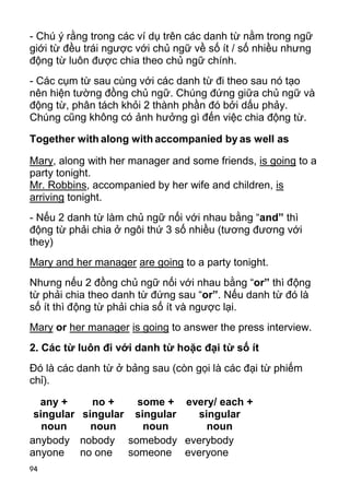 94
- Chú ý rằng trong các ví dụ trên các danh từ nằm trong ngữ
giới từ đều trái ngược với chủ ngữ về số ít / số nhiều nhưng
động từ luôn được chia theo chủ ngữ chính.
- Các cụm từ sau cùng với các danh từ đi theo sau nó tạo
nên hiện tường đồng chủ ngữ. Chúng đứng giữa chủ ngữ và
động từ, phân tách khỏi 2 thành phần đó bởi dấu phảy.
Chúng cũng không có ảnh hưởng gì đến việc chia động từ.
Together with along with accompanied by as well as
Mary, along with her manager and some friends, is going to a
party tonight.
Mr. Robbins, accompanied by her wife and children, is
arriving tonight.
- Nếu 2 danh từ làm chủ ngữ nối với nhau bằng “and” thì
động từ phải chia ở ngôi thứ 3 số nhiều (tương đương với
they)
Mary and her manager are going to a party tonight.
Nhưng nếu 2 đồng chủ ngữ nối với nhau bằng “or” thì động
từ phải chia theo danh từ đứng sau “or”. Nếu danh từ đó là
số ít thì động từ phải chia số ít và ngược lại.
Mary or her manager is going to answer the press interview.
2. Các từ luôn đi với danh từ hoặc đại từ số ít
Đó là các danh từ ở bảng sau (còn gọi là các đại từ phiếm
chỉ).
any +
singular
noun
no +
singular
noun
some +
singular
noun
every/ each +
singular
noun
anybody
anyone
nobody
no one
somebody
someone
everybody
everyone
 
