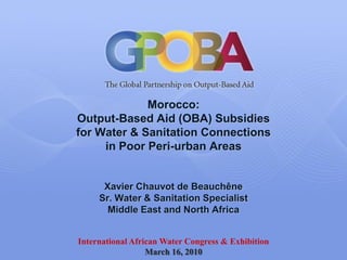 Morocco:
Output-Based Aid (OBA) Subsidies
for Water & Sanitation Connections
     in Poor Peri-urban Areas


      Xavier Chauvot de Beauchêne
     Sr. Water & Sanitation Specialist
       Middle East and North Africa


International African Water Congress & Exhibition
                  March 16, 2010
 