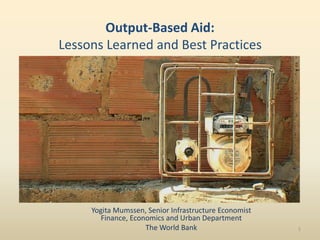 Output-Based Aid:
Lessons Learned and Best Practices




     Yogita Mumssen, Senior Infrastructure Economist
       Finance, Economics and Urban Department
                    The World Bank                     1
 