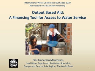 International Water Conference Dushanbe 2010
              Roundtable on Sustainable Financing


             Output Based Aid:
A Financing Tool for Access to Water Service




                Pier Francesco Mantovani,
          Lead Water Supply and Sanitation Specialist,
        Europe and Central Asia Region, The World Bank   1
 