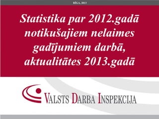 Statistika par 2012.gadā
notikušajiem nelaimes
gadījumiem darbā,
aktualitātes 2013.gadā
RĪGA, 2013
 