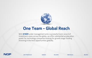 One Team - Global Reach
With $700M under management and a successful track record of
investment cases across the globe, we offer substantial acceleration
power for technology companies looking for growth stage funding
investing in the best opportunities globally.
SAN FRANCISCO GENEVA HELSINKI NEW DELHI BEIJING
 