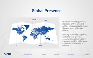 Global Presence
Our team provides guidance,
ideas and entrepreneurial
advice – always ready to do our
share of heavy lifting as a
partner.
Working seamlessly together,
we help create growth
opportunities globally. With 11
investors we offer 150+ years
experience of investing in
mobility.
SAN FRANCISCO GENEVA HELSINKI NEW DELHI BEIJING
 