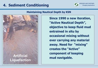 4.  Sediment Conditioning Since 1990 a new iteration, “ Active Nautical Depth”, objective to keep fluid mud  entrained in situ by  occasional mixing without  ever carrying any material  away. Need for  “mixing”  creates the “Active”  component of keeping mud navigable. Artificial Liquefaction Maintaining Nautical Depth by KSN GREISER AND PARTNER Dredging Applications   