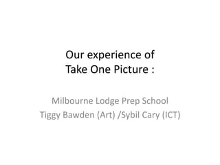 Our experience of
Take One Picture :
Milbourne Lodge Prep School
Tiggy Bawden (Art) /Sybil Cary (ICT)
 