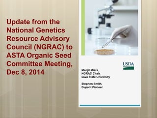 Update from the
National Genetics
Resource Advisory
Council (NGRAC) to
ASTA Organic Seed
Committee Meeting,
Dec 8, 2014 Manjit Misra,
NGRAC Chair
Iowa State University
Stephen Smith,
Dupont Pioneer
 