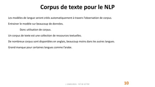 Corpus de texte pour le NLP
10
Les modèles de langue seront créés automatiquement à travers l’observation de corpus.
Entrainer le modèle sur beaucoup de données.
Donc utilisation de corpus.
Un corpus de texte est une collection de ressources textuelles.
De nombreux corpus sont disponibles en anglais, beaucoup moins dans les autres langues.
Grand manque pour certaines langues comme l’arabe.
J. DABOUNOU - FST DE SETTAT
 