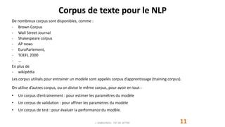 Corpus de texte pour le NLP
De nombreux corpus sont disponibles, comme :
- Brown Corpus
- Wall Street Journal
- Shakespeare corpus
- AP news
- EuroParlement,
- TOEFL 2000
- …
En plus de
- wikipédia
Les corpus utilisés pour entrainer un modèle sont appelés corpus d’apprentissage (training corpus).
On utilise d’autres corpus, ou on divise le même corpus, pour avoir en tout :
• Un corpus d’entrainement : pour estimer les paramètres du modèle
• Un corpus de validation : pour affiner les paramètres du modèle
• Un corpus de test : pour évaluer la performance du modèle.
J. DABOUNOU - FST DE SETTAT 11
 