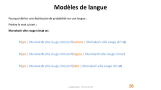 Modèles de langue
16
Pourquoi définir une distribution de probabilité sur une langue :
Prédire le mot suivant :
Marrakech ville rouge climat sec
J. DABOUNOU - FST DE SETTAT
P(sec | Marrakech ville rouge climat)>P(voiture | Marrakech ville rouge climat)
P(sec | Marrakech ville rouge climat)>P(tagine | Marrakech ville rouge climat)
P(sec | Marrakech ville rouge climat)>P(idée | Marrakech ville rouge climat)
 