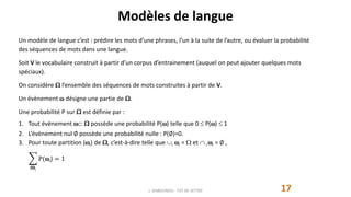 Modèles de langue
17
Un modèle de langue c’est : prédire les mots d’une phrases, l’un à la suite de l’autre, ou évaluer la probabilité
des séquences de mots dans une langue.
Soit V le vocabulaire construit à partir d’un corpus d’entrainement (auquel on peut ajouter quelques mots
spéciaux).
On considère  l’ensemble des séquences de mots construites à partir de V.
Un évènement  désigne une partie de .
Une probabilité P sur  est définie par :
1. Tout évènement   possède une probabilité P() telle que 0  P()  1
2. L’évènement nul ∅ possède une probabilité nulle : P(∅)=0.
3. Pour toute partition (i) de , c’est-à-dire telle que i i =  et  i i = ∅ ,
i
P(i) = 1
J. DABOUNOU - FST DE SETTAT
 