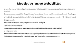 Modèles de langue probabilistes
Le sens d’un mot est déterminé par le contexte de son utilisation, donc à travers les mots qui l’accompagnent dans une
séquence.
Chaque phrase a une probabilité d'apparition dans l'ensemble des phrases possibles, constituées des mots d’une langue.
Un modèle de langue est défini par une distribution de probabilités sur des séquences de mots : P(S) = P(w1,w2,w3,…,wn)
On a par exemple:
P(Omar est un intelligent enfant) < P(Omar est un enfant intelligent)
ou en traduction automatique :
P(Développement des pays du Grand Maghreb) > P(Développement des pays du grand coucher)
et en Speech to Text :
P(La liberté est un trésor donné qu'il faut savoir apprécier) > P(La liberté est un très ordonné qu'il faut savoir apprécier)
P(Marrakech Poisson tricoter) et P(apprécier savoir faut ) doivent être égales, ou presque, à 0.
J. DABOUNOU - FST DE SETTAT 18
 