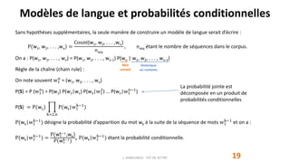 Modèles de langue et probabilités conditionnelles
19
Sans hypothèses supplémentaires, la seule manière de construire un modèle de langue serait d’écrire :
P(w1, w2, . . . ,wn) =
Count(w1, w2, . . . ,wn)
nseq
, nseq étant le nombre de séquences dans le corpus.
On a : P(w1, w2, . . . , wn) = P(w1, w2, . . . , wn-1) P(wn | w1, w2, . . . , wn-1)
Règle de la chaîne (chain rule) :
On note souvent w1
n
= (w1, w2, . . . , wn)
P(S) = P (w1
n
) = P(w1) P(w2|w1) P(w3|w1
2
) … P(wn|w1
n−1
)
P(S) = P(w1)
k=2,n
P(wk|w1
k−1
)
P(wk|w1
k−1
) désigne la probabilité d’apparition du mot wk à la suite de la séquence de mots w1
k−1
et on a :
P(wk|w1
k−1
) =
P(w1
k−1
,wk)
P(w1
k−1
)
, P(wk|w1
k−1
) étant la probabilité conditionnelle.
J. DABOUNOU - FST DE SETTAT
Historique
ou contexte
Mot
suivant
La probabilité jointe est
décomposée en un produit de
probabilités conditionnelles
 
