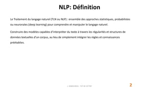 NLP: Définition
2
Le Traitement du langage naturel (TLN ou NLP) : ensemble des approches statistiques, probabilistes
ou neuronales (deep learning) pour comprendre et manipuler le langage naturel.
Construire des modèles capables d’interpréter du texte à travers les régularités et structures de
données textuelles d’un corpus, au lieu de simplement intégrer les règles et connaissances
préétablies.
J. DABOUNOU - FST DE SETTAT
 