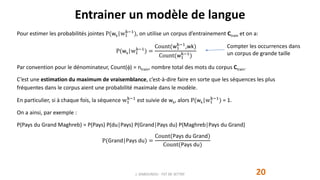 Entrainer un modèle de langue
20
Pour estimer les probabilités jointes P(wk|w1
k−1
), on utilise un corpus d’entrainement Ctrain et on a:
P(wk|w1
k−1
) =
Count(w1
k−1
,wk)
Count(w1
k−1
)
Par convention pour le dénominateur, Count() = ntrain, nombre total des mots du corpus Ctrain.
C’est une estimation du maximum de vraisemblance, c’est-à-dire faire en sorte que les séquences les plus
fréquentes dans le corpus aient une probabilité maximale dans le modèle.
En particulier, si à chaque fois, la séquence w1
k−1
est suivie de wk, alors P(wk|w1
k−1
) = 1.
On a ainsi, par exemple :
P(Pays du Grand Maghreb) = P(Pays) P(du|Pays) P(Grand|Pays du) P(Maghreb|Pays du Grand)
P(Grand|Pays du) =
Count(Pays du Grand)
Count(Pays du)
J. DABOUNOU - FST DE SETTAT
Compter les occurrences dans
un corpus de grande taille
 
